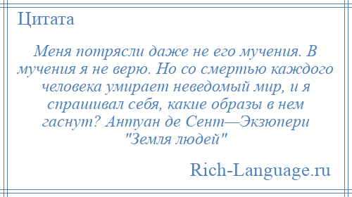 
    Меня потрясли даже не его мучения. В мучения я не верю. Но со смертью каждого человека умирает неведомый мир, и я спрашивал себя, какие образы в нем гаснут? Антуан де Сент—Экзюпери Земля людей 