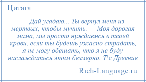 
    — Дай угадаю... Ты вернул меня из мертвых, чтобы мучить. — Моя дорогая мама, мы просто нуждаемся в твоей крови, если ты будешь ужасно страдать, я не могу обещать, что я не буду наслаждаться этим безмерно. Т\с Древние