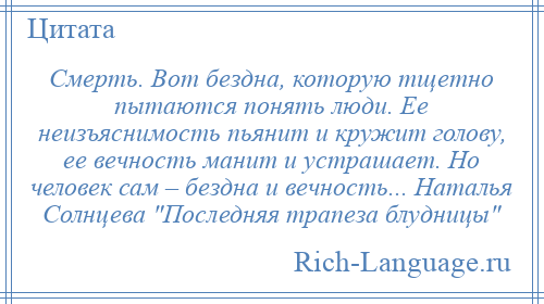 
    Смерть. Вот бездна, которую тщетно пытаются понять люди. Ее неизъяснимость пьянит и кружит голову, ее вечность манит и устрашает. Но человек сам – бездна и вечность... Наталья Солнцева Последняя трапеза блудницы 