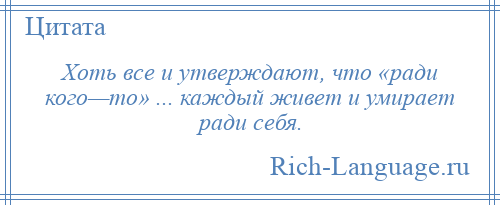 
    Хоть все и утверждают, что «ради кого—то» ... каждый живет и умирает ради себя.