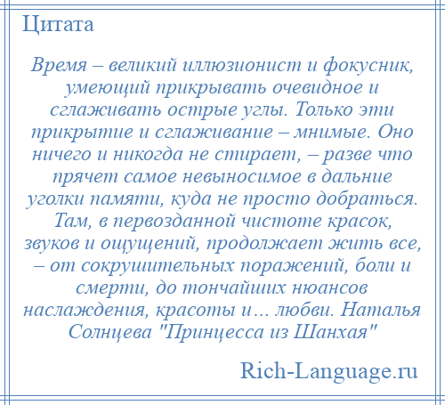 
    Время – великий иллюзионист и фокусник, умеющий прикрывать очевидное и сглаживать острые углы. Только эти прикрытие и сглаживание – мнимые. Оно ничего и никогда не стирает, – разве что прячет самое невыносимое в дальние уголки памяти, куда не просто добраться. Там, в первозданной чистоте красок, звуков и ощущений, продолжает жить все, – от сокрушительных поражений, боли и смерти, до тончайших нюансов наслаждения, красоты и… любви. Наталья Солнцева Принцесса из Шанхая 