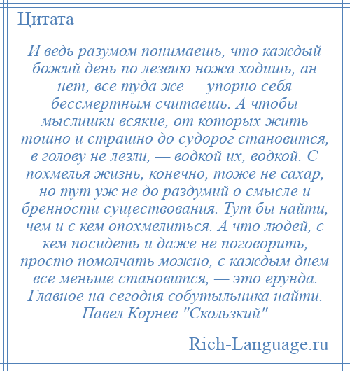 
    И ведь разумом понимаешь, что каждый божий день по лезвию ножа ходишь, ан нет, все туда же — упорно себя бессмертным считаешь. А чтобы мыслишки всякие, от которых жить тошно и страшно до судорог становится, в голову не лезли, — водкой их, водкой. С похмелья жизнь, конечно, тоже не сахар, но тут уж не до раздумий о смысле и бренности существования. Тут бы найти, чем и с кем опохмелиться. А что людей, с кем посидеть и даже не поговорить, просто помолчать можно, с каждым днем все меньше становится, — это ерунда. Главное на сегодня собутыльника найти. Павел Корнев Скользкий 