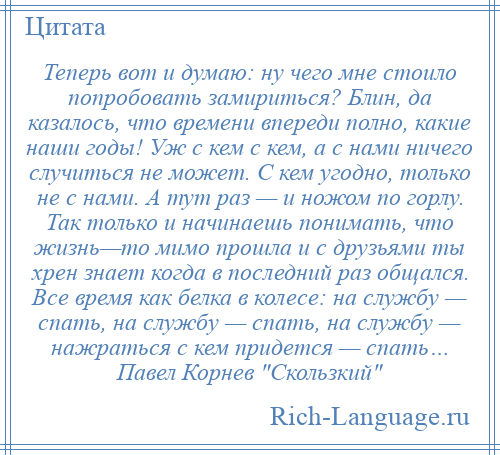 
    Теперь вот и думаю: ну чего мне стоило попробовать замириться? Блин, да казалось, что времени впереди полно, какие наши годы! Уж с кем с кем, а с нами ничего случиться не может. С кем угодно, только не с нами. А тут раз — и ножом по горлу. Так только и начинаешь понимать, что жизнь—то мимо прошла и с друзьями ты хрен знает когда в последний раз общался. Все время как белка в колесе: на службу — спать, на службу — спать, на службу — нажраться с кем придется — спать… Павел Корнев Скользкий 