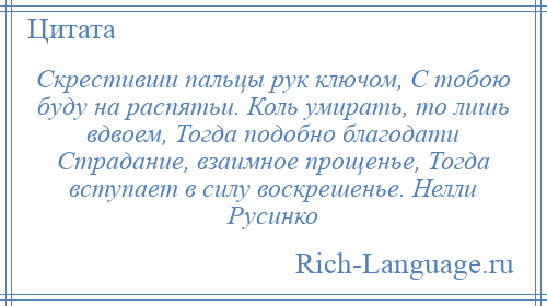 
    Скрестивши пальцы рук ключом, С тобою буду на распятьи. Коль умирать, то лишь вдвоем, Тогда подобно благодати Страдание, взаимное прощенье, Тогда вступает в силу воскрешенье. Нелли Русинко