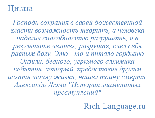 
    Господь сохранил в своей божественной власти возможность творить, а человека наделил способностью разрушать, и в результате человек, разрушая, счёл себя равным богу. Это—то и питало гордыню Экзили, бедного, угрюмого алхимика небытия, который, предоставив другим искать тайну жизни, нашёл тайну смерти. Александр Дюма История знаменитых преступлений 