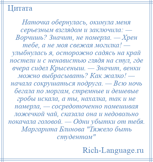 
    Наточка обернулась, окинула меня серьезным взглядом и заключила: — Ворчишь? Значит, не померла. — Хрен тебе, а не моя свежая могилка! — улыбнулась я, осторожно садясь на край постели и с ненавистью глядя на стул, где вчера сидел Крысеныш. — Значит, венки можно выбрасывать? Как жалко! — начала сокрушаться подруга. — Всю ночь бегала по моргам, стремные и дешевые гробы искала, а ты, нахалка, так и не померла, — сосредоточенно помешивая ложечкой чай, сказала она и недовольно покачала головой. — Одни убытки от тебя. Маргарита Блинова Тяжело быть студентом 