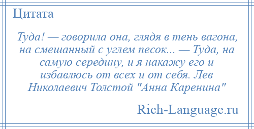 
    Туда! — говорила она, глядя в тень вагона, на смешанный с углем песок... — Туда, на самую середину, и я накажу его и избавлюсь от всех и от себя. Лев Николаевич Толстой Анна Каренина 