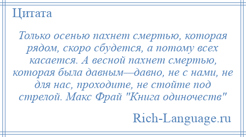 
    Только осенью пахнет смертью, которая рядом, скоро сбудется, а потому всех касается. А весной пахнет смертью, которая была давным—давно, не с нами, не для нас, проходите, не стойте под стрелой. Макс Фрай Книга одиночеств 