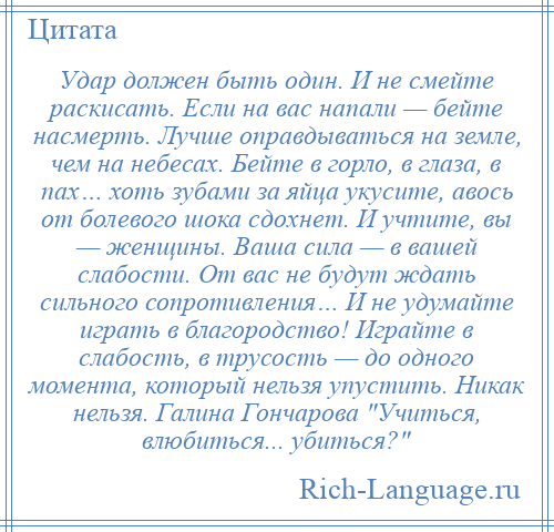 
    Удар должен быть один. И не смейте раскисать. Если на вас напали — бейте насмерть. Лучше оправдываться на земле, чем на небесах. Бейте в горло, в глаза, в пах… хоть зубами за яйца укусите, авось от болевого шока сдохнет. И учтите, вы — женщины. Ваша сила — в вашей слабости. От вас не будут ждать сильного сопротивления… И не удумайте играть в благородство! Играйте в слабость, в трусость — до одного момента, который нельзя упустить. Никак нельзя. Галина Гончарова Учиться, влюбиться... убиться? 