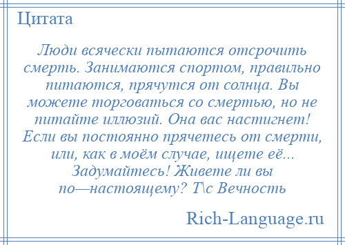 
    Люди всячески пытаются отсрочить смерть. Занимаются спортом, правильно питаются, прячутся от солнца. Вы можете торговаться со смертью, но не питайте иллюзий. Она вас настигнет! Если вы постоянно прячетесь от смерти, или, как в моём случае, ищете её... Задумайтесь! Живете ли вы по—настоящему? Т\с Вечность