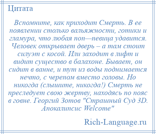 
    Вспомните, как приходит Смерть. В ее появлении столько вальяжности, готики и гламура, что любая поп—певица удавится. Человек открывает дверь – а там стоит силуэт с косой. Или заходит в лифт и видит существо в балахоне. Бывает, он сидит в ванне, и тут из воды поднимается нечто, с черепом вместо головы. Но никогда (слышите, никогда!) Смерть не преследует свою жертву, находясь по пояс в говне. Георгий Зотов Страшный Суд 3D. Апокалипсис Welcome 