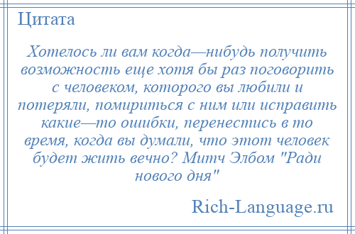 
    Хотелось ли вам когда—нибудь получить возможность еще хотя бы раз поговорить с человеком, которого вы любили и потеряли, помириться с ним или исправить какие—то ошибки, перенестись в то время, когда вы думали, что этот человек будет жить вечно? Митч Элбом Ради нового дня 