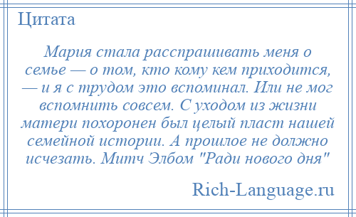 
    Мария стала расспрашивать меня о семье — о том, кто кому кем приходится, — и я с трудом это вспоминал. Или не мог вспомнить совсем. С уходом из жизни матери похоронен был целый пласт нашей семейной истории. А прошлое не должно исчезать. Митч Элбом Ради нового дня 