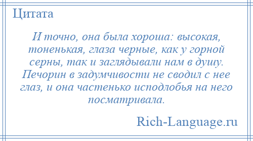 
    И точно, она была хороша: высокая, тоненькая, глаза черные, как у горной серны, так и заглядывали нам в душу. Печорин в задумчивости не сводил с нее глаз, и она частенько исподлобья на него посматривала.