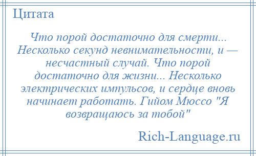 
    Что порой достаточно для смерти... Несколько секунд невнимательности, и — несчастный случай. Что порой достаточно для жизни... Несколько электрических импульсов, и сердце вновь начинает работать. Гийом Мюссо Я возвращаюсь за тобой 