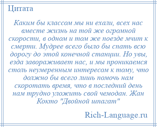 
    Каким бы классом мы ни ехали, всех нас вместе жизнь на той же огромной скорости, в одном и том же поезде мчит к смерти. Мудрее всего было бы спать всю дорогу до этой конечной станции. Но увы, езда завораживает нас, и мы проникаемся столь неумеренным интересом к тому, что должно бы всего лишь помочь нам скоротать время, что в последний день нам трудно уложить свой чемодан. Жан Кокто Двойной шпагат 