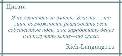 
    Я не хватаюсь за власть. Власть – это лишь возможность реализовать свои собственные идеи, а не заработать денег или получить какие—то блага.