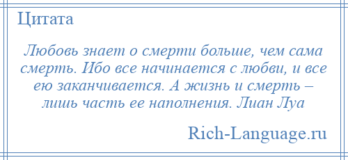 
    Любовь знает о смерти больше, чем сама смерть. Ибо все начинается с любви, и все ею заканчивается. А жизнь и смерть – лишь часть ее наполнения. Лиан Луа