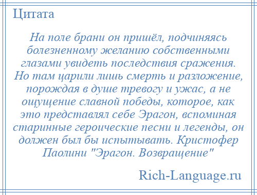 
    На поле брани он пришёл, подчиняясь болезненному желанию собственными глазами увидеть последствия сражения. Но там царили лишь смерть и разложение, порождая в душе тревогу и ужас, а не ощущение славной победы, которое, как это представлял себе Эрагон, вспоминая старинные героические песни и легенды, он должен был бы испытывать. Кристофер Паолини Эрагон. Возвращение 