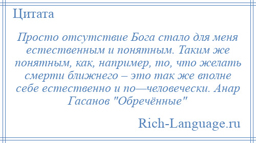 
    Просто отсутствие Бога стало для меня естественным и понятным. Таким же понятным, как, например, то, что желать смерти ближнего – это так же вполне себе естественно и по—человечески. Анар Гасанов Обречённые 