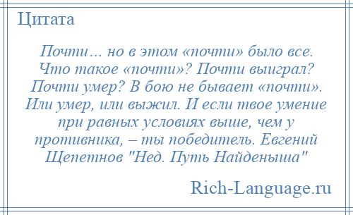 
    Почти… но в этом «почти» было все. Что такое «почти»? Почти выиграл? Почти умер? В бою не бывает «почти». Или умер, или выжил. И если твое умение при равных условиях выше, чем у противника, – ты победитель. Евгений Щепетнов Нед. Путь Найденыша 