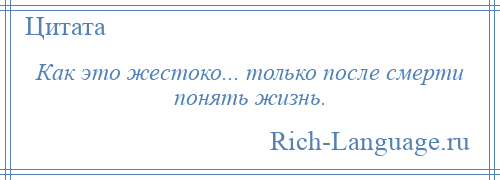 
    Как это жестоко... только после смерти понять жизнь.