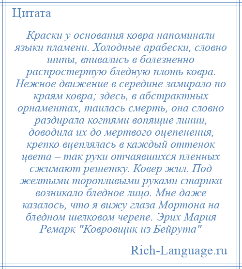 
    Краски у основания ковра напоминали языки пламени. Холодные арабески, словно шипы, впивались в болезненно распростертую бледную плоть ковра. Нежное движение в середине замирало по краям ковра; здесь, в абстрактных орнаментах, таилась смерть, она словно раздирала когтями вопящие линии, доводила их до мертвого оцепенения, крепко вцеплялась в каждый оттенок цвета – так руки отчаявшихся пленных сжимают решетку. Ковер жил. Под желтыми торопливыми руками старика возникало бледное лицо. Мне даже казалось, что я вижу глаза Мортона на бледном шелковом черепе. Эрих Мария Ремарк Ковровщик из Бейрута 