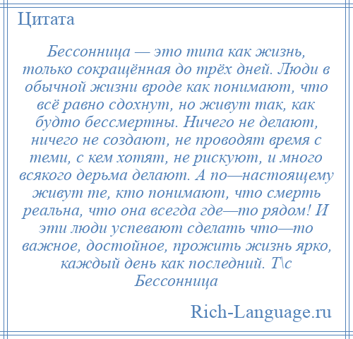 
    Бессонница — это типа как жизнь, только сокращённая до трёх дней. Люди в обычной жизни вроде как понимают, что всё равно сдохнут, но живут так, как будто бессмертны. Ничего не делают, ничего не создают, не проводят время с теми, с кем хотят, не рискуют, и много всякого дерьма делают. А по—настоящему живут те, кто понимают, что смерть реальна, что она всегда где—то рядом! И эти люди успевают сделать что—то важное, достойное, прожить жизнь ярко, каждый день как последний. Т\с Бессонница