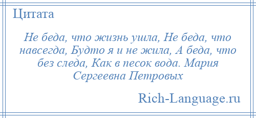 
    Не беда, что жизнь ушла, Не беда, что навсегда, Будто я и не жила, А беда, что без следа, Как в песок вода. Мария Сергеевна Петровых