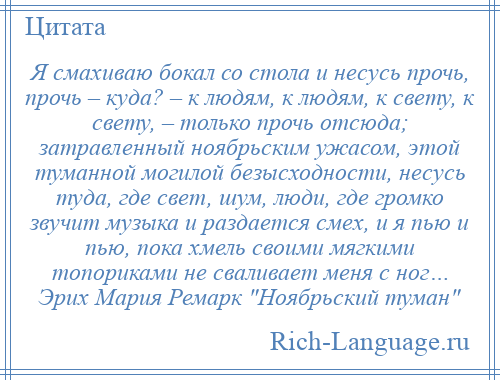 
    Я смахиваю бокал со стола и несусь прочь, прочь – куда? – к людям, к людям, к свету, к свету, – только прочь отсюда; затравленный ноябрьским ужасом, этой туманной могилой безысходности, несусь туда, где свет, шум, люди, где громко звучит музыка и раздается смех, и я пью и пью, пока хмель своими мягкими топориками не сваливает меня с ног… Эрих Мария Ремарк Ноябрьский туман 