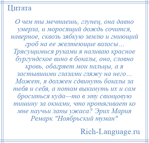 
    О чем ты мечтаешь, глупец, она давно умерла, и моросящий дождь сочится, наверное, сквозь зябкую землю и гниющий гроб на ее желтеющие волосы… Трясущимися руками я наливаю красное бургундское вино в бокалы, оно, словно кровь, обагряет мои пальцы, а я застывшими глазами гляжу на него… Может, я должен сдвинуть бокалы за тебя и себя, а потом выкинуть их и сам броситься куда—то в эту свинцовую тишину за окнами, что протягивает ко мне паучьи лапы ужаса? Эрих Мария Ремарк Ноябрьский туман 