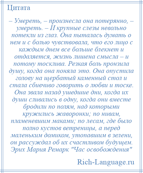 
    – Умереть, – произнесла она потерянно, – умереть. – И крупные слезы невольно потекли из глаз. Она пыталась думать о нем и с болью чувствовала, что его лицо с каждым днем все больше блекнет и отдаляется, жизнь лишена смысла – и потому тосклива. Резкая боль пронзила душу, когда она поняла это. Она опустила голову на щербатый каменный стол и стала сбивчиво говорить о любви и тоске. Она звала назад ушедшие дни, когда их души сливались в одну, когда они вместе бродили по полям, над которыми кружились жаворонки; по нивам, пламеневшим маками; по лесам, где было полно кустов ветреницы, а перед маленьким домиком, утопавшим в зелени, он рассуждал об их счастливом будущем. Эрих Мария Ремарк Час освобождения 