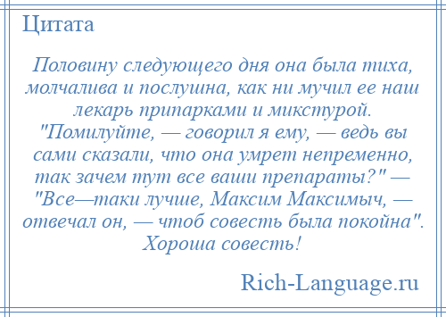 
    Половину следующего дня она была тиха, молчалива и послушна, как ни мучил ее наш лекарь припарками и микстурой. Помилуйте, — говорил я ему, — ведь вы сами сказали, что она умрет непременно, так зачем тут все ваши препараты? — Все—таки лучше, Максим Максимыч, — отвечал он, — чтоб совесть была покойна . Хороша совесть!