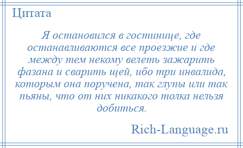 
    Я остановился в гостинице, где останавливаются все проезжие и где между тем некому велеть зажарить фазана и сварить щей, ибо три инвалида, которым она поручена, так глупы или так пьяны, что от них никакого толка нельзя добиться.