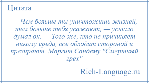 
    — Чем больше ты уничтожишь жизней, тем больше тебя уважают, — устало думал он. — Того же, кто не причиняет никому вреда, все обходят стороной и презирают. Маргит Сандему Смертный грех 