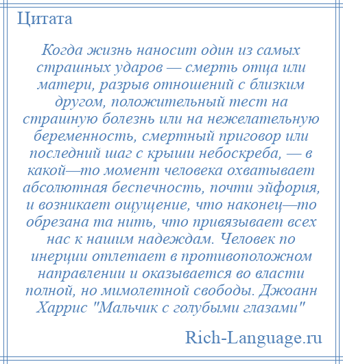 
    Когда жизнь наносит один из самых страшных ударов — смерть отца или матери, разрыв отношений с близким другом, положительный тест на страшную болезнь или на нежелательную беременность, смертный приговор или последний шаг с крыши небоскреба, — в какой—то момент человека охватывает абсолютная беспечность, почти эйфория, и возникает ощущение, что наконец—то обрезана та нить, что привязывает всех нас к нашим надеждам. Человек по инерции отлетает в противоположном направлении и оказывается во власти полной, но мимолетной свободы. Джоанн Харрис Мальчик с голубыми глазами 