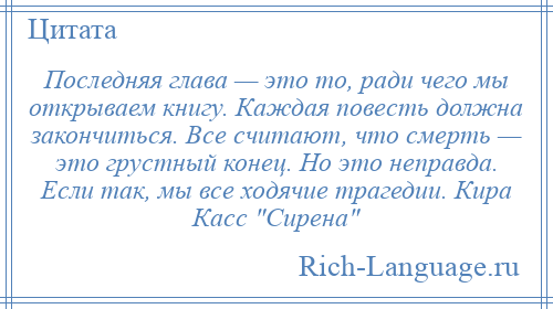 
    Последняя глава — это то, ради чего мы открываем книгу. Каждая повесть должна закончиться. Все считают, что смерть — это грустный конец. Но это неправда. Если так, мы все ходячие трагедии. Кира Касс Сирена 