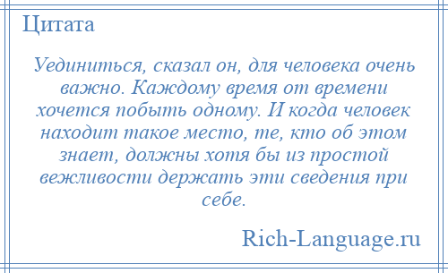 
    Уединиться, сказал он, для человека очень важно. Каждому время от времени хочется побыть одному. И когда человек находит такое место, те, кто об этом знает, должны хотя бы из простой вежливости держать эти сведения при себе.