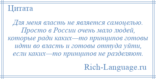 
    Для меня власть не является самоцелью. Просто в России очень мало людей, которые ради каких—то принципов готовы идти во власть и готовы оттуда уйти, если каких—то принципов не разделяют.