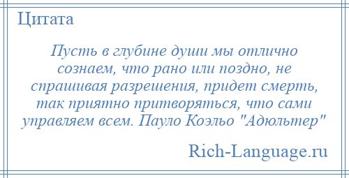
    Пусть в глубине души мы отлично сознаем, что рано или поздно, не спрашивая разрешения, придет смерть, так приятно притворяться, что сами управляем всем. Пауло Коэльо Адюльтер 