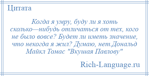 
    Когда я умру, буду ли я хоть сколько—нибудь отличаться от тех, кого не было вовсе? Будет ли иметь значение, что некогда я жил? Думаю, нет.Дональд Майкл Томас Вкушая Павлову 