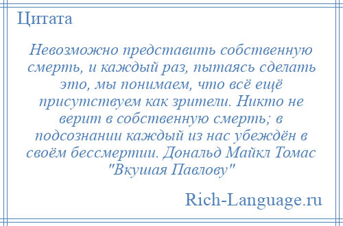 
    Невозможно представить собственную смерть, и каждый раз, пытаясь сделать это, мы понимаем, что всё ещё присутствуем как зрители. Никто не верит в собственную смерть; в подсознании каждый из нас убеждён в своём бессмертии. Дональд Майкл Томас Вкушая Павлову 