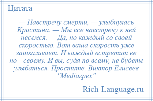 
    — Навстречу смерти, — улыбнулась Кристина. — Мы все навстречу к ней несемся. — Да, но каждый со своей скоростью. Вот ваша скорость уже зашкаливает. И каждый встретит ее по—своему. И вы, судя по всему, не будете улыбаться. Простите. Виктор Елисеев Mediaгрех 