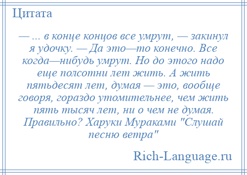 
    — ... в конце концов все умрут, — закинул я удочку. — Да это—то конечно. Все когда—нибудь умрут. Но до этого надо еще полсотни лет жить. А жить пятьдесят лет, думая — это, вообще говоря, гораздо утомительнее, чем жить пять тысяч лет, ни о чем не думая. Правильно? Харуки Мураками Слушай песню ветра 