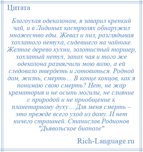 
    Благоухая одеколоном, я заварил крепкий чай, и в Лидиных кастрюлях обнаружил множество еды. Жевал и пил, разглядывая хохлатого петуха, сидевшего на чайнике. Желтое дерево кухни, золотистый торшер, хохлатый петух, запах чая и того же одеколона размягчили мою волю, а ей следовало твердеть и готовиться. Родной дом, жизнь, смерть… В конце концов, как я понимаю свою смерть? Нет, не жар крематория и не осыпь могилы, не слияние с природой и не приобщение к планетарному духу… Для меня смерть – это прежде всего уход из дому. И нет ничего страшней. Станислав Родионов Дьявольское биополе 