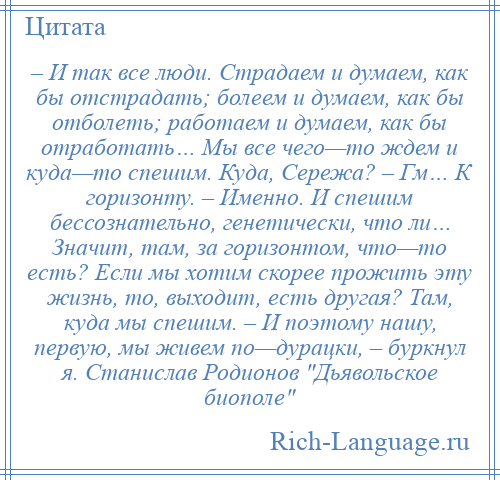 
    – И так все люди. Страдаем и думаем, как бы отстрадать; болеем и думаем, как бы отболеть; работаем и думаем, как бы отработать… Мы все чего—то ждем и куда—то спешим. Куда, Сережа? – Гм… К горизонту. – Именно. И спешим бессознательно, генетически, что ли… Значит, там, за горизонтом, что—то есть? Если мы хотим скорее прожить эту жизнь, то, выходит, есть другая? Там, куда мы спешим. – И поэтому нашу, первую, мы живем по—дурацки, – буркнул я. Станислав Родионов Дьявольское биополе 