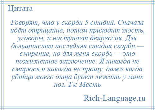 
    Говорят, что у скорби 5 стадий. Сначала идёт отрицание, потом приходит злость, уговоры, и наступает депрессия. Для большинства последняя стадия скорби — смирение, но для меня скорбь — это пожизненное заключение. Я никогда не смирюсь и никогда не прощу, даже когда убийца моего отца будет лежать у моих ног. Т\с Месть