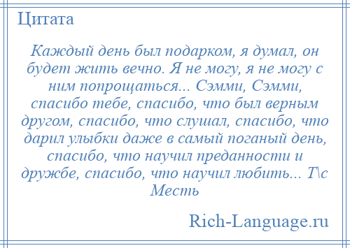 
    Каждый день был подарком, я думал, он будет жить вечно. Я не могу, я не могу с ним попрощаться... Сэмми, Сэмми, спасибо тебе, спасибо, что был верным другом, спасибо, что слушал, спасибо, что дарил улыбки даже в самый поганый день, спасибо, что научил преданности и дружбе, спасибо, что научил любить... Т\с Месть