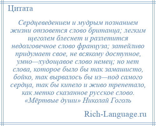 
    Сердцеведением и мудрым познанием жизни отзовется слово британца; легким щеголем блеснет и разлетится недолговечное слово француза; затейливо придумает свое, не всякому доступное, умно—худощавое слово немец; но нет слова, которое было бы так замашисто, бойко, так вырвалось бы из—под самого сердца, так бы кипело и живо трепетало, как метко сказанное русское слово. «Мёртвые души» Николай Гоголь