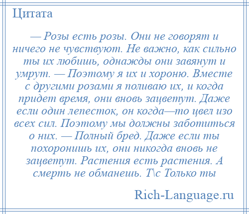 
    — Розы есть розы. Они не говорят и ничего не чувствуют. Не важно, как сильно ты их любишь, однажды они завянут и умрут. — Поэтому я их и хороню. Вместе с другими розами я поливаю их, и когда придет время, они вновь зацветут. Даже если один лепесток, он когда—то цвел изо всех сил. Поэтому мы должны заботиться о них. — Полный бред. Даже если ты похоронишь их, они никогда вновь не зацветут. Растения есть растения. А смерть не обманешь. Т\с Только ты